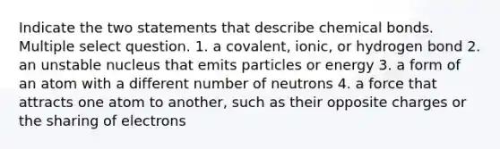 Indicate the two statements that describe chemical bonds. Multiple select question. 1. a covalent, ionic, or hydrogen bond 2. an unstable nucleus that emits particles or energy 3. a form of an atom with a different number of neutrons 4. a force that attracts one atom to another, such as their opposite charges or the sharing of electrons