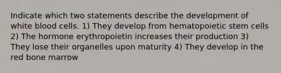 Indicate which two statements describe the development of white blood cells. 1) They develop from hematopoietic stem cells 2) The hormone erythropoietin increases their production 3) They lose their organelles upon maturity 4) They develop in the red bone marrow