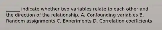 ______ indicate whether two variables relate to each other and the direction of the relationship. A. Confounding variables B. Random assignments C. Experiments D. Correlation coefficients