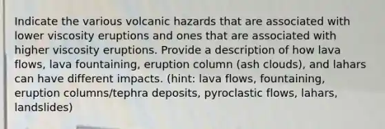 Indicate the various volcanic hazards that are associated with lower viscosity eruptions and ones that are associated with higher viscosity eruptions. Provide a description of how lava flows, lava fountaining, eruption column (ash clouds), and lahars can have different impacts. (hint: lava flows, fountaining, eruption columns/tephra deposits, pyroclastic flows, lahars, landslides)