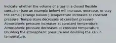 Indicate whether the volume of a gas in a closed flexible container (see an example below) will increase, decrease, or stay the same.( Orange baloon ) Temperature increases at constant pressure. Temperature decreases at constant pressure. Atmospheric pressure increases at constant temperature. Atmospheric pressure decreases at constant temperature. Doubling the atmospheric pressure and doubling the Kelvin temperature.