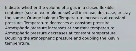 Indicate whether the volume of a gas in a closed flexible container (see an example below) will increase, decrease, or stay the same.( Orange baloon ) Temperature increases at constant pressure. Temperature decreases at constant pressure. Atmospheric pressure increases at constant temperature. Atmospheric pressure decreases at constant temperature. Doubling the atmospheric pressure and doubling the Kelvin temperature.