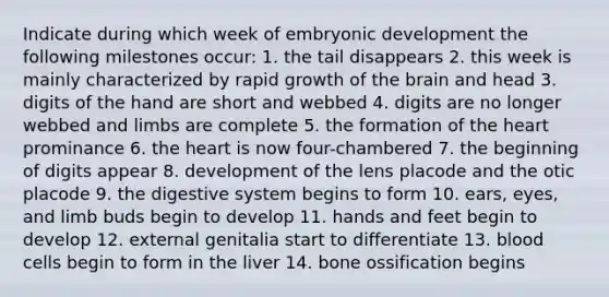 Indicate during which week of embryonic development the following milestones occur: 1. the tail disappears 2. this week is mainly characterized by rapid growth of the brain and head 3. digits of the hand are short and webbed 4. digits are no longer webbed and limbs are complete 5. the formation of the heart prominance 6. the heart is now four-chambered 7. the beginning of digits appear 8. development of the lens placode and the otic placode 9. the digestive system begins to form 10. ears, eyes, and limb buds begin to develop 11. hands and feet begin to develop 12. external genitalia start to differentiate 13. blood cells begin to form in the liver 14. bone ossification begins