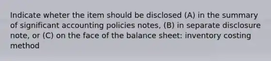 Indicate wheter the item should be disclosed (A) in the summary of significant accounting policies notes, (B) in separate disclosure note, or (C) on the face of the balance sheet: inventory costing method