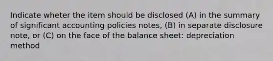 Indicate wheter the item should be disclosed (A) in the summary of significant accounting policies notes, (B) in separate disclosure note, or (C) on the face of the balance sheet: depreciation method