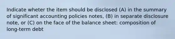 Indicate wheter the item should be disclosed (A) in the summary of significant accounting policies notes, (B) in separate disclosure note, or (C) on the face of the balance sheet: composition of long-term debt