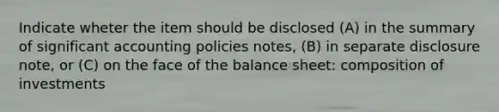 Indicate wheter the item should be disclosed (A) in the summary of significant accounting policies notes, (B) in separate disclosure note, or (C) on the face of the <a href='https://www.questionai.com/knowledge/k1u07UMB1r-balance-sheet' class='anchor-knowledge'>balance sheet</a>: composition of investments