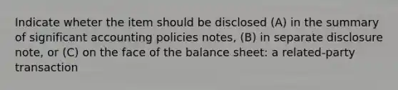 Indicate wheter the item should be disclosed (A) in the summary of significant accounting policies notes, (B) in separate disclosure note, or (C) on the face of the balance sheet: a related-party transaction