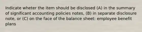 Indicate wheter the item should be disclosed (A) in the summary of significant accounting policies notes, (B) in separate disclosure note, or (C) on the face of the balance sheet: employee benefit plans