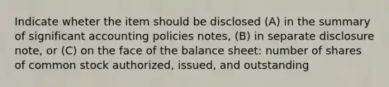 Indicate wheter the item should be disclosed (A) in the summary of significant accounting policies notes, (B) in separate disclosure note, or (C) on the face of the balance sheet: number of shares of common stock authorized, issued, and outstanding