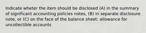 Indicate wheter the item should be disclosed (A) in the summary of significant accounting policies notes, (B) in separate disclosure note, or (C) on the face of the balance sheet: allowance for uncollectible accounts