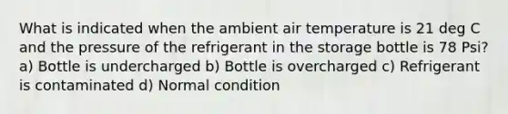 What is indicated when the ambient air temperature is 21 deg C and the pressure of the refrigerant in the storage bottle is 78 Psi? a) Bottle is undercharged b) Bottle is overcharged c) Refrigerant is contaminated d) Normal condition