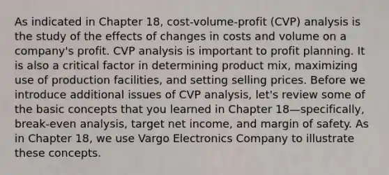 As indicated in Chapter 18, cost-volume-profit (CVP) analysis is the study of the effects of changes in costs and volume on a company's profit. CVP analysis is important to profit planning. It is also a critical factor in determining product mix, maximizing use of production facilities, and setting selling prices. Before we introduce additional issues of CVP analysis, let's review some of the basic concepts that you learned in Chapter 18—specifically, break-even analysis, target net income, and margin of safety. As in Chapter 18, we use Vargo Electronics Company to illustrate these concepts.