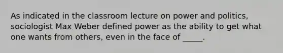 As indicated in the classroom lecture on power and politics, sociologist Max Weber defined power as the ability to get what one wants from others, even in the face of _____.