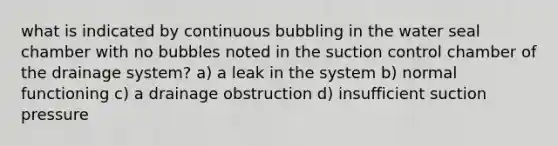 what is indicated by continuous bubbling in the water seal chamber with no bubbles noted in the suction control chamber of the drainage system? a) a leak in the system b) normal functioning c) a drainage obstruction d) insufficient suction pressure