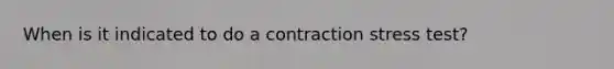 When is it indicated to do a contraction stress test?