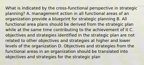 What is indicated by the cross-functional perspective in strategic planning? A. management action in all functional areas of an organization provide a blueprint for strategic planning B. All functional area plans should be derived from the strategic plan while at the same time contributing to the achievement of it C. objectives and strategies identified in the strategic plan are not related to other objectives and strategies at higher and lower levels of the organization D. Objectives and strategies from the functional areas in an organization should be translated into objectives and strategies for the strategic plan