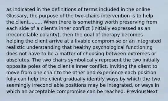 as indicated in the definitions of terms included in the online Glossary, the purpose of the two-chairs intervention is to help the client......... When there is something worth preserving from each side of a client's inner conflict (initially expressed as an irreconcilable polarity), then the goal of therapy becomes helping the client arrive at a livable compromise or an integrated realistic understanding that healthy psychological functioning does not have to be a matter of choosing between extremes or absolutes. The two chairs symbolically represent the two initially opposite poles of the client's inner conflict. Inviting the client to move from one chair to the other and experience each position fully can help the client gradually identify ways by which the two seemingly irreconcilable positions may be integrated, or ways in which an acceptable compromise can be reached. PreviousNext