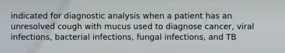 indicated for diagnostic analysis when a patient has an unresolved cough with mucus used to diagnose cancer, viral infections, bacterial infections, fungal infections, and TB