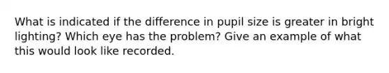 What is indicated if the difference in pupil size is greater in bright lighting? Which eye has the problem? Give an example of what this would look like recorded.