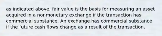 as indicated above, fair value is the basis for measuring an asset acquired in a nonmonetary exchange if the transaction has commercial substance. An exchange has commercial substance if the future cash flows change as a result of the transaction.