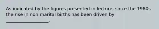 As indicated by the figures presented in lecture, since the 1980s the rise in non-marital births has been driven by ___________________.
