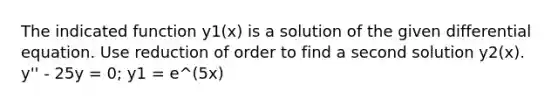 The indicated function y1(x) is a solution of the given differential equation. Use reduction of order to find a second solution y2(x). y'' - 25y = 0; y1 = e^(5x)