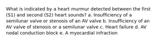 What is indicated by a heart murmur detected between the first (S1) and second (S2) heart sounds? a. Insufficiency of a semilunar valve or stenosis of an AV valve b. Insufficiency of an AV valve of stenosis or a semilunar valve c. Heart failure d. AV nodal conduction block e. A myocardial infraction