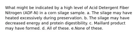 What might be indicated by a high level of Acid Detergent Fiber Nitrogen (ADF-N) in a corn silage sample. a. The silage may have heated excessively during preservation. b. The silage may have decreased energy and protein digestibility. c. Maillard product may have formed. d. All of these. e.None of these.