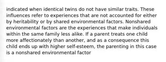 indicated when identical twins do not have similar traits. These influences refer to experiences that are not accounted for either by heritability or by shared environmental factors. Nonshared environmental factors are the experiences that make individuals within the same family less alike. If a parent treats one child more affectionately than another, and as a consequence this child ends up with higher self-esteem, the parenting in this case is a nonshared environmental factor