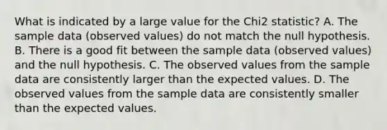 What is indicated by a large value for the Chi2 statistic? A. The sample data (observed values) do not match the null hypothesis. B. There is a good fit between the sample data (observed values) and the null hypothesis. C. The observed values from the sample data are consistently larger than the expected values. D. The observed values from the sample data are consistently smaller than the expected values.