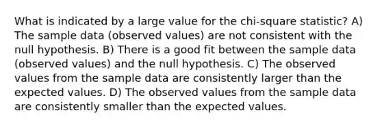 What is indicated by a large value for the chi-square statistic? A) The sample data (observed values) are not consistent with the null hypothesis. B) There is a good fit between the sample data (observed values) and the null hypothesis. C) The observed values from the sample data are consistently larger than the expected values. D) The observed values from the sample data are consistently smaller than the expected values.