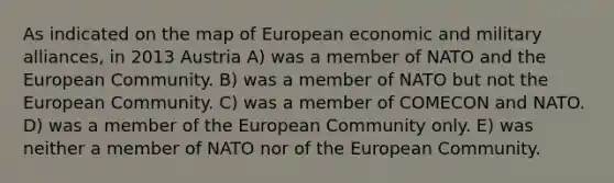 As indicated on the map of European economic and military alliances, in 2013 Austria A) was a member of NATO and the European Community. B) was a member of NATO but not the European Community. C) was a member of COMECON and NATO. D) was a member of the European Community only. E) was neither a member of NATO nor of the European Community.