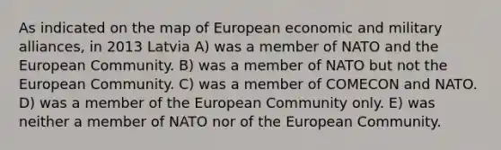 As indicated on the map of European economic and military alliances, in 2013 Latvia A) was a member of NATO and the European Community. B) was a member of NATO but not the European Community. C) was a member of COMECON and NATO. D) was a member of the European Community only. E) was neither a member of NATO nor of the European Community.