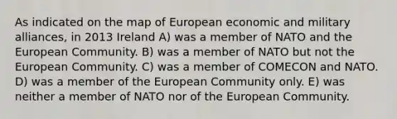 As indicated on the map of European economic and military alliances, in 2013 Ireland A) was a member of NATO and the European Community. B) was a member of NATO but not the European Community. C) was a member of COMECON and NATO. D) was a member of the European Community only. E) was neither a member of NATO nor of the European Community.