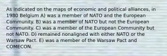 As indicated on the maps of economic and political alliances, in 1980 Belgium A) was a member of NATO and the European Community. B) was a member of NATO but not the European Community. C) was a member of the European Community but not NATO. D) remained nonaligned with either NATO or the Warsaw Pact. E) was a member of the Warsaw Pact and COMECON.