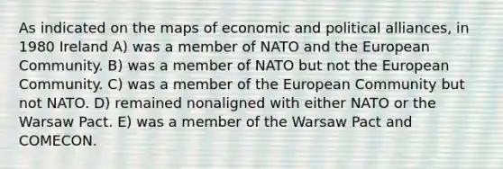 As indicated on the maps of economic and political alliances, in 1980 Ireland A) was a member of NATO and the European Community. B) was a member of NATO but not the European Community. C) was a member of the European Community but not NATO. D) remained nonaligned with either NATO or the Warsaw Pact. E) was a member of the Warsaw Pact and COMECON.