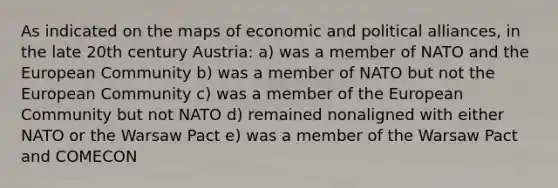 As indicated on the maps of economic and political alliances, in the late 20th century Austria: a) was a member of NATO and the European Community b) was a member of NATO but not the European Community c) was a member of the European Community but not NATO d) remained nonaligned with either NATO or the Warsaw Pact e) was a member of the Warsaw Pact and COMECON