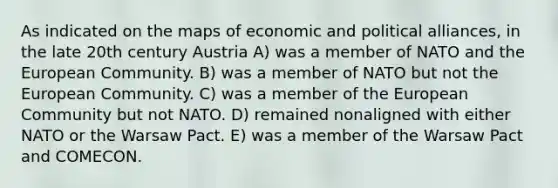 As indicated on the maps of economic and political alliances, in the late 20th century Austria A) was a member of NATO and the European Community. B) was a member of NATO but not the European Community. C) was a member of the European Community but not NATO. D) remained nonaligned with either NATO or the Warsaw Pact. E) was a member of the Warsaw Pact and COMECON.