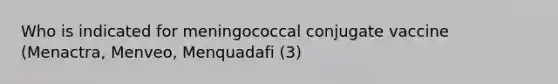 Who is indicated for meningococcal conjugate vaccine (Menactra, Menveo, Menquadafi (3)