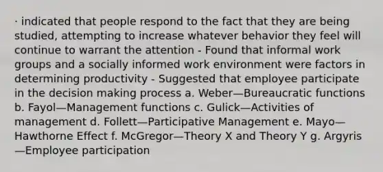 · indicated that people respond to the fact that they are being studied, attempting to increase whatever behavior they feel will continue to warrant the attention - Found that informal work groups and a socially informed work environment were factors in determining productivity - Suggested that employee participate in the decision making process a. Weber—Bureaucratic functions b. Fayol—Management functions c. Gulick—Activities of management d. Follett—Participative Management e. Mayo—Hawthorne Effect f. McGregor—Theory X and Theory Y g. Argyris—Employee participation