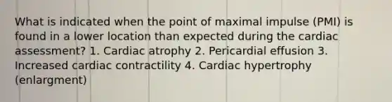 What is indicated when the point of maximal impulse (PMI) is found in a lower location than expected during the cardiac assessment? 1. Cardiac atrophy 2. Pericardial effusion 3. Increased cardiac contractility 4. Cardiac hypertrophy (enlargment)