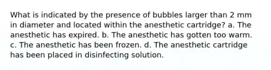 What is indicated by the presence of bubbles larger than 2 mm in diameter and located within the anesthetic cartridge? a. The anesthetic has expired. b. The anesthetic has gotten too warm. c. The anesthetic has been frozen. d. The anesthetic cartridge has been placed in disinfecting solution.