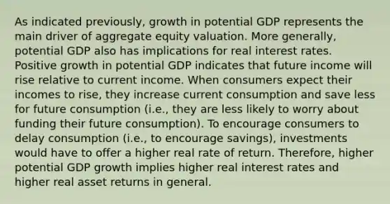 As indicated previously, growth in potential GDP represents the main driver of aggregate equity valuation. More generally, potential GDP also has implications for real interest rates. Positive growth in potential GDP indicates that future income will rise relative to current income. When consumers expect their incomes to rise, they increase current consumption and save less for future consumption (i.e., they are less likely to worry about funding their future consumption). To encourage consumers to delay consumption (i.e., to encourage savings), investments would have to offer a higher real rate of return. Therefore, higher potential GDP growth implies higher real interest rates and higher real asset returns in general.