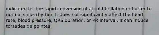 indicated for the rapid conversion of atrial fibrillation or flutter to normal sinus rhythm. It does not significantly affect the heart rate, blood pressure, QRS duration, or PR interval. It can induce torsades de pointes,