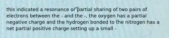 this indicated a resonance or partial sharing of two pairs of electrons between the - and the -, the oxygen has a partial negative charge and the hydrogen bonded to the nitrogen has a net partial positive charge setting up a small -