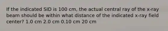 If the indicated SID is 100 cm, the actual central ray of the x-ray beam should be within what distance of the indicated x-ray field center? 1.0 cm 2.0 cm 0.10 cm 20 cm