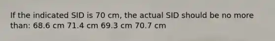 If the indicated SID is 70 cm, the actual SID should be no more than: 68.6 cm 71.4 cm 69.3 cm 70.7 cm