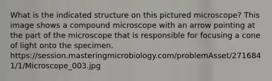 What is the indicated structure on this pictured microscope? This image shows a compound microscope with an arrow pointing at the part of the microscope that is responsible for focusing a cone of light onto the specimen. https://session.masteringmicrobiology.com/problemAsset/2716841/1/Microscope_003.jpg