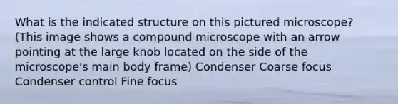 What is the indicated structure on this pictured microscope? (This image shows a compound microscope with an arrow pointing at the large knob located on the side of the microscope's main body frame) Condenser Coarse focus Condenser control Fine focus